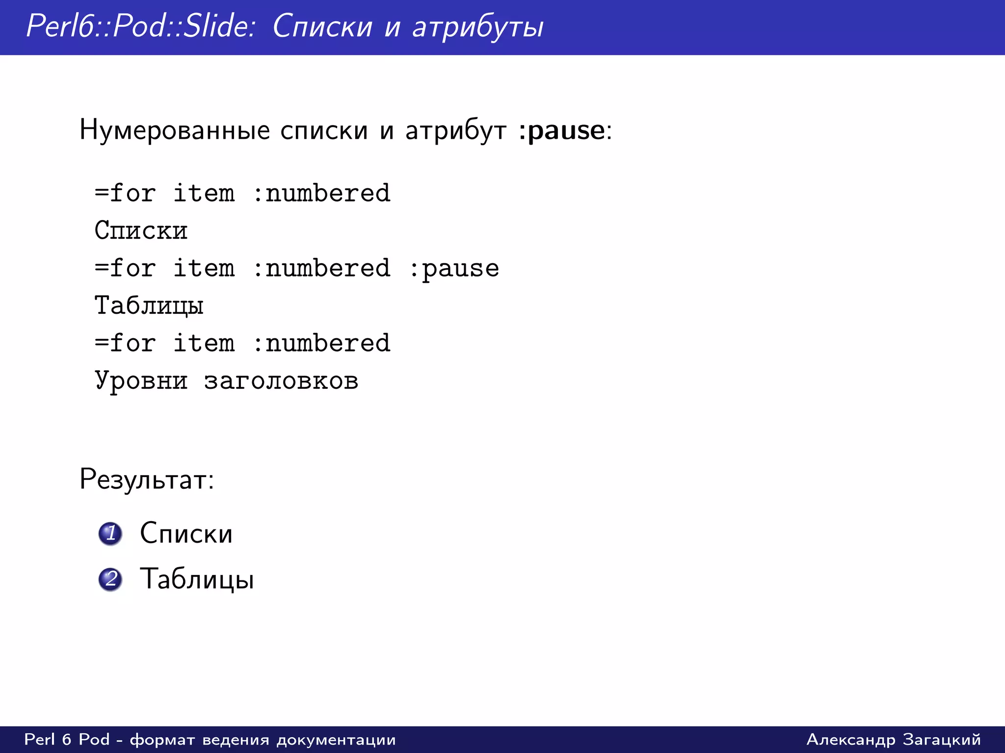 Perl6::Pod::Slide: Списки и атрибуты


     Нумерованные списки и атрибут :pause:

       =for item :numbered
       Списки
       =for item :numbered :pause
       Таблицы
       =for item :numbered
       Уровни заголовков


     Результат:
        1   Списки
        2   Таблицы




Perl 6 Pod - формат ведения документации     Александр Загацкий
 