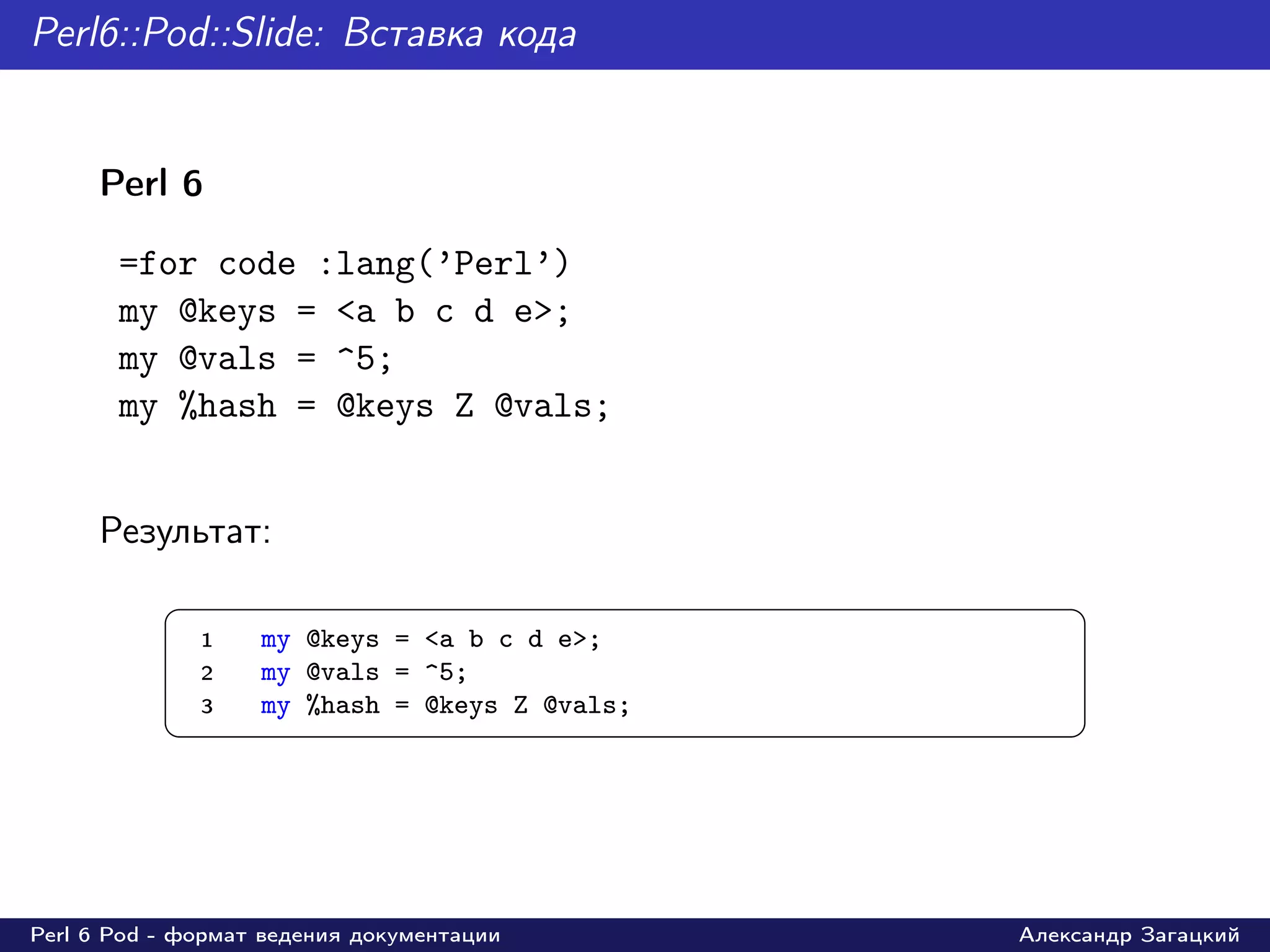 Perl6::Pod::Slide: Вставка кода


     Perl 6

       =for code :lang(’Perl’)
       my @keys = <a b c d e>;
       my @vals = ^5;
       my %hash = @keys Z @vals;


     Результат:
           §                                        ¤
               1   my @keys = <a b c d e>;
               2   my @vals = ^5;
               3   my %hash = @keys Z @vals;
           ¦                                        ¥




Perl 6 Pod - формат ведения документации       Александр Загацкий
 