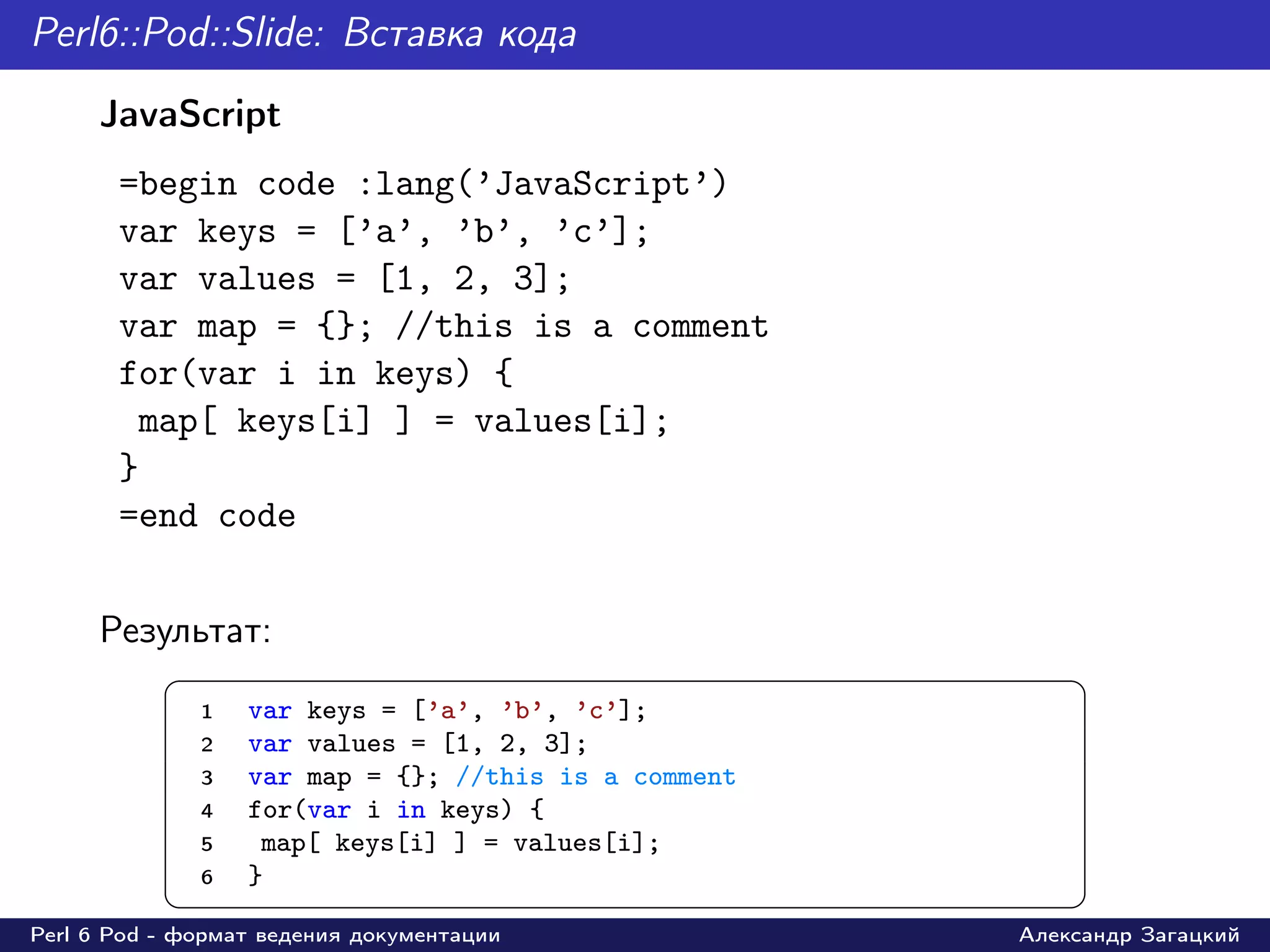 Perl6::Pod::Slide: Вставка кода
     JavaScript
       =begin code :lang(’JavaScript’)
       var keys = [’a’, ’b’, ’c’];
       var values = [1, 2, 3];
       var map = {}; //this is a comment
       for(var i in keys) {
        map[ keys[i] ] = values[i];
       }
       =end code


     Результат:
           §                                                ¤
               1   var keys = [’a’, ’b’, ’c’];
               2   var values = [1, 2, 3];
               3   var map = {}; //this is a comment
               4   for(var i in keys) {
               5    map[ keys[i] ] = values[i];
               6   }
           ¦                                                ¥
Perl 6 Pod - формат ведения документации               Александр Загацкий
 