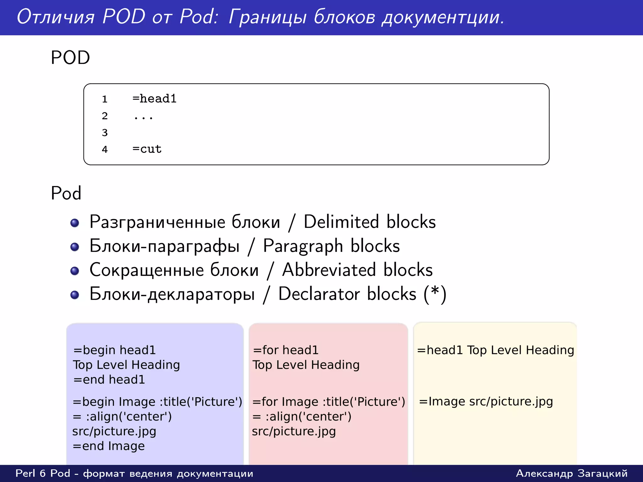 Отличия POD от Pod: Границы блоков документции.
     POD
           §                                                 ¤
               1   =head1
               2   ...
               3
               4   =cut
           ¦                                                 ¥
     Pod
            Разграниченные блоки / Delimited blocks
            Блоки-параграфы / Paragraph blocks
            Сокращенные блоки / Abbreviated blocks
            Блоки-деклараторы / Declarator blocks (*)




Perl 6 Pod - формат ведения документации                Александр Загацкий
 
