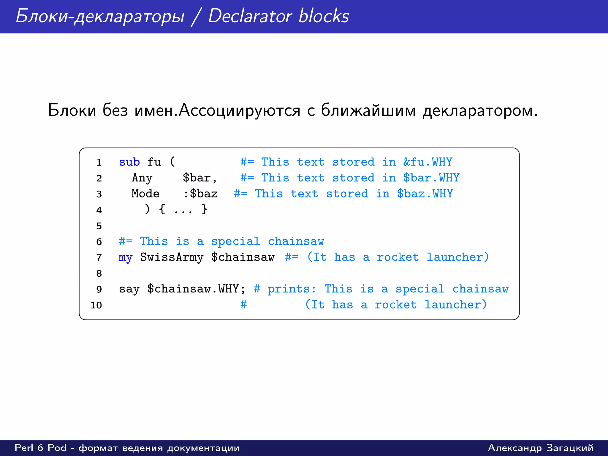 Блоки-деклараторы / Declarator blocks



     Блоки без имен.Ассоциируются с ближайшим декларатором.
           §                                                                  ¤
               1   sub fu (            #= This text stored in &fu.WHY
               2     Any    $bar,      #= This text stored in $bar.WHY
               3     Mode   :$baz     #= This text stored in $baz.WHY
               4       ) { ... }
               5
               6   #= This is a special chainsaw
               7   my SwissArmy $chainsaw #= (It has a rocket launcher)
               8
               9   say $chainsaw.WHY; # prints: This is a special chainsaw
             10                     #        (It has a rocket launcher)
           ¦                                                                  ¥




Perl 6 Pod - формат ведения документации                                 Александр Загацкий
 