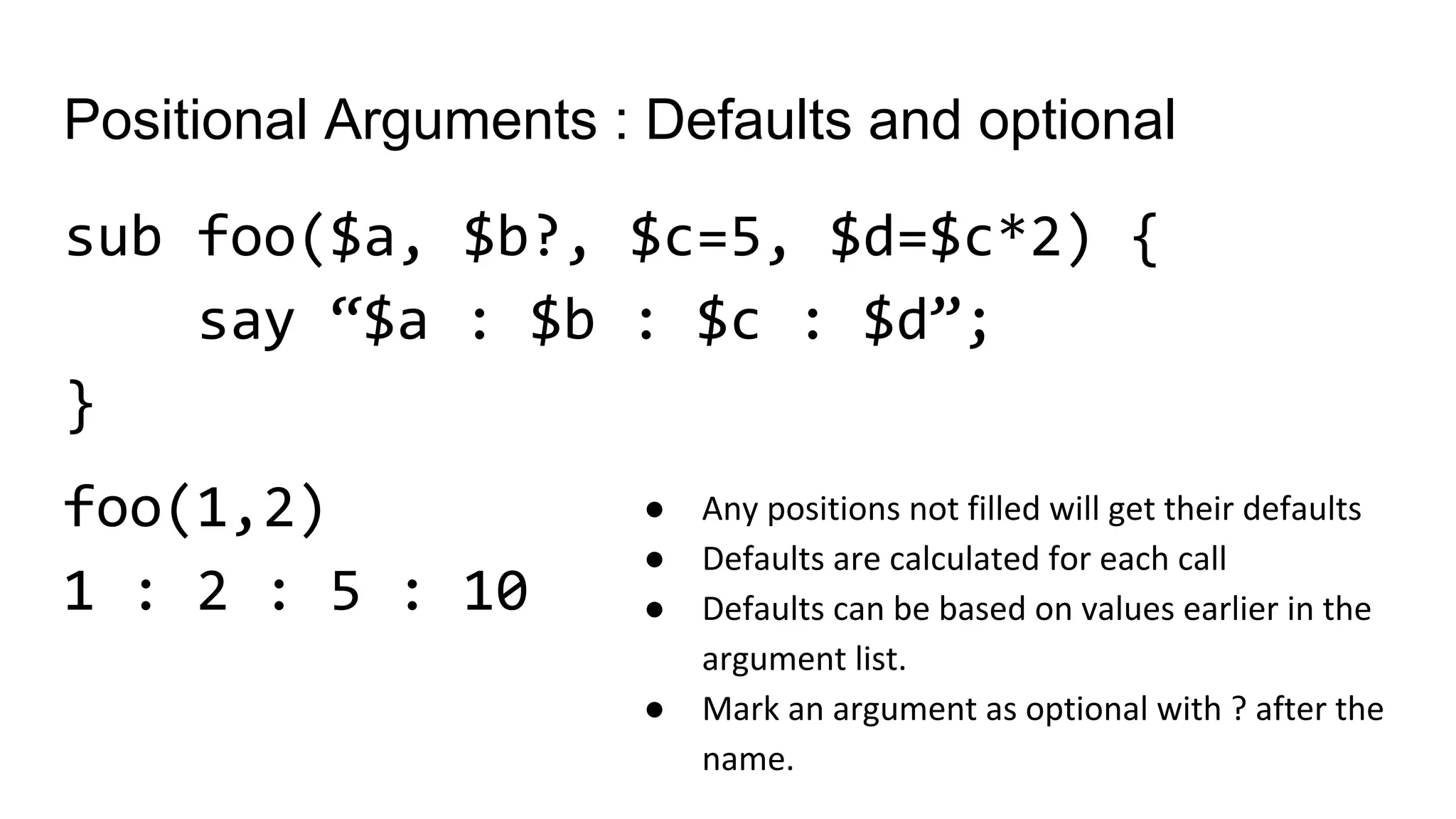 Positional Arguments : Defaults and optional
sub foo($a, $b?, $c=5, $d=$c*2) {
say “$a : $b : $c : $d”;
}
foo(1,2)
1 : 2 : 5 : 10
● Any positions not filled will get their defaults
● Defaults are calculated for each call
● Defaults can be based on values earlier in the
argument list.
● Mark an argument as optional with ? after the
name.
 