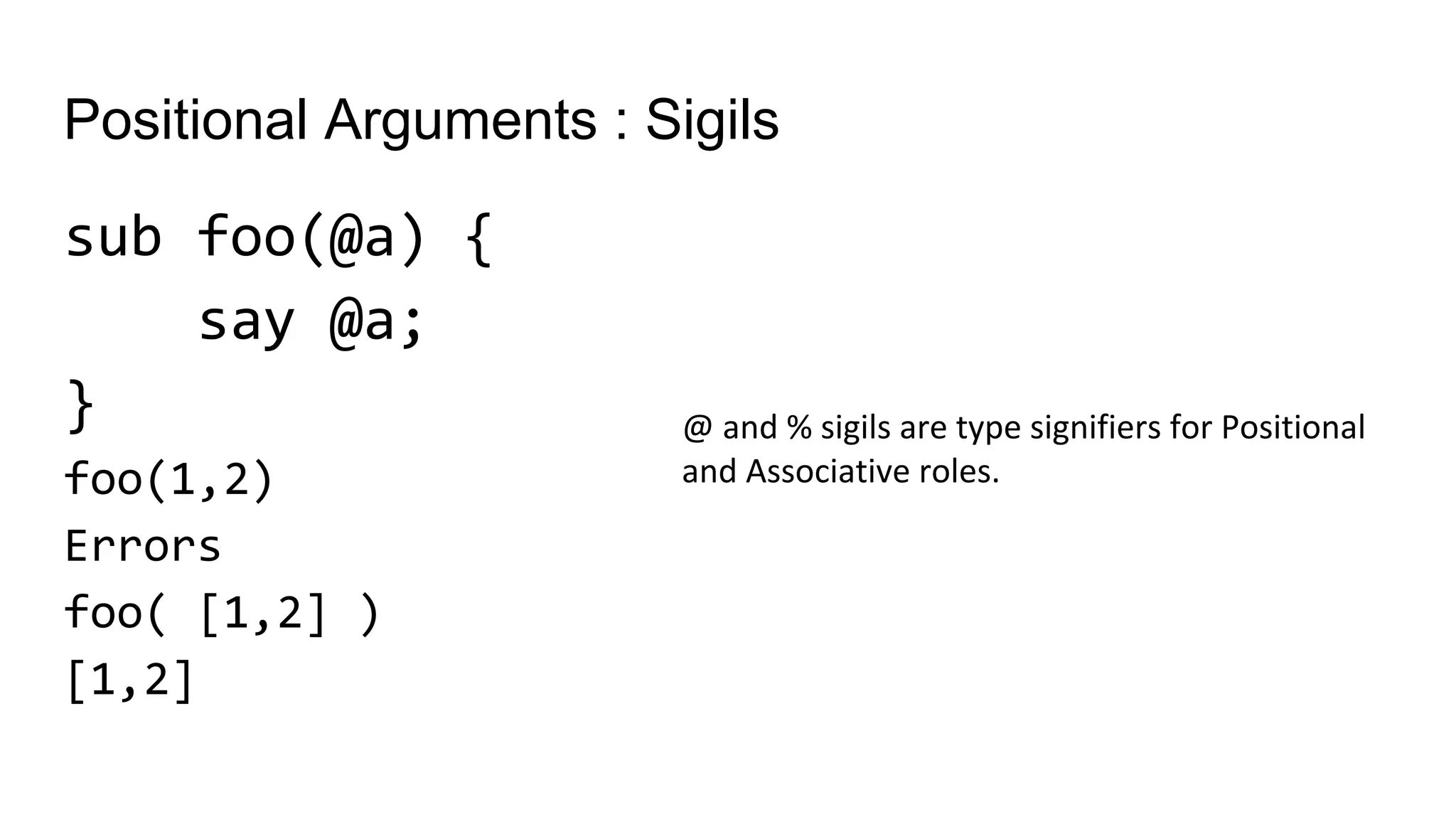 Positional Arguments : Sigils
sub foo(@a) {
say @a;
}
foo(1,2)
Errors
foo( [1,2] )
[1,2]
@ and % sigils are type signifiers for Positional
and Associative roles.
 