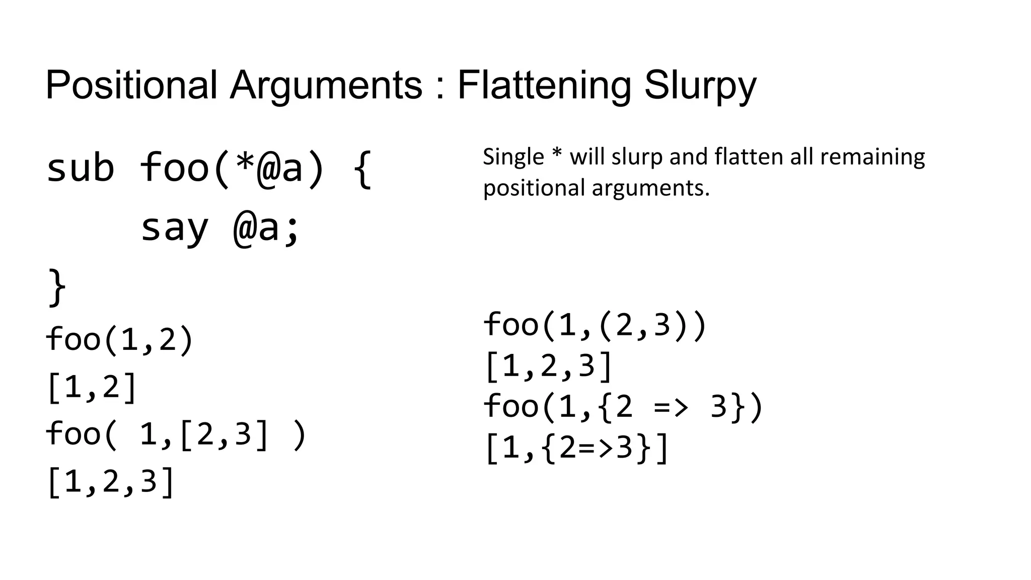 Positional Arguments : Flattening Slurpy
sub foo(*@a) {
say @a;
}
foo(1,2)
[1,2]
foo( 1,[2,3] )
[1,2,3]
Single * will slurp and flatten all remaining
positional arguments.
foo(1,(2,3))
[1,2,3]
foo(1,{2 => 3})
[1,{2=>3}]
 