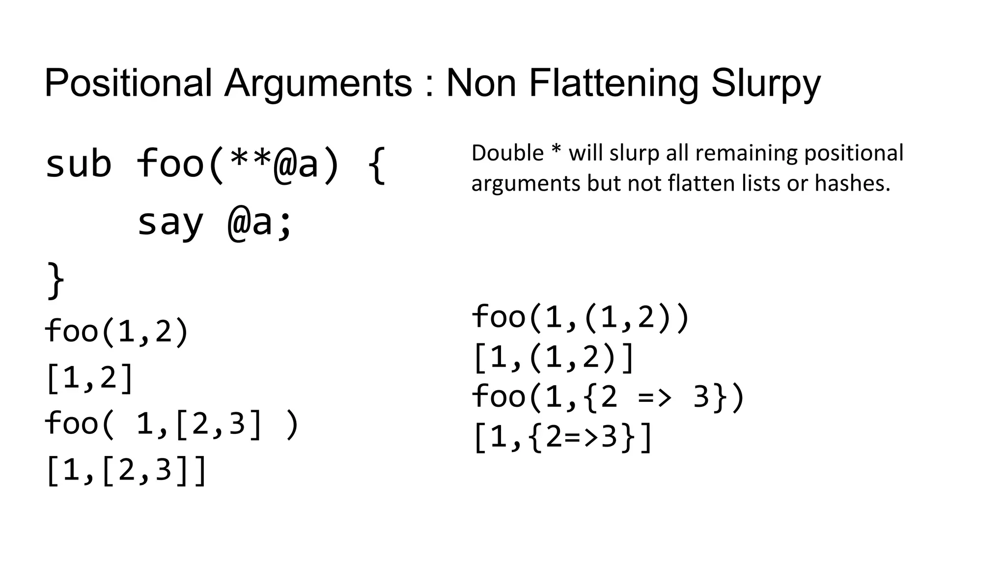 Positional Arguments : Non Flattening Slurpy
sub foo(**@a) {
say @a;
}
foo(1,2)
[1,2]
foo( 1,[2,3] )
[1,[2,3]]
Double * will slurp all remaining positional
arguments but not flatten lists or hashes.
foo(1,(1,2))
[1,(1,2)]
foo(1,{2 => 3})
[1,{2=>3}]
 