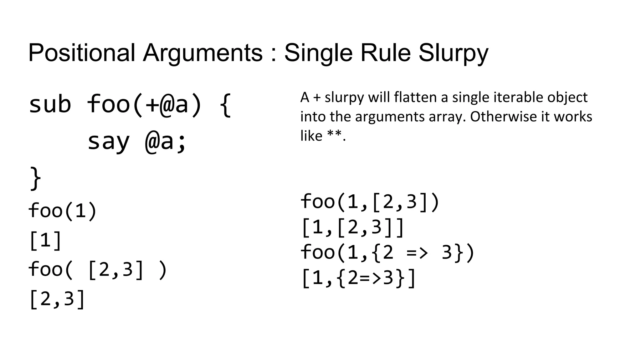 Positional Arguments : Single Rule Slurpy
sub foo(+@a) {
say @a;
}
foo(1)
[1]
foo( [2,3] )
[2,3]
A + slurpy will flatten a single iterable object
into the arguments array. Otherwise it works
like **.
foo(1,[2,3])
[1,[2,3]]
foo(1,{2 => 3})
[1,{2=>3}]
 