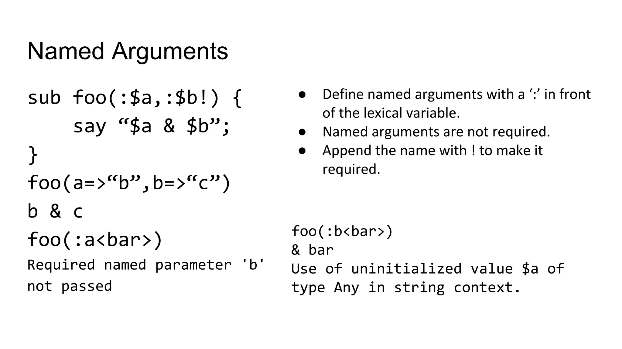 Named Arguments
sub foo(:$a,:$b!) {
say “$a & $b”;
}
foo(a=>“b”,b=>“c”)
b & c
foo(:a<bar>)
Required named parameter 'b'
not passed
● Define named arguments with a ‘:’ in front
of the lexical variable.
● Named arguments are not required.
● Append the name with ! to make it
required.
foo(:b<bar>)
& bar
Use of uninitialized value $a of
type Any in string context.
 