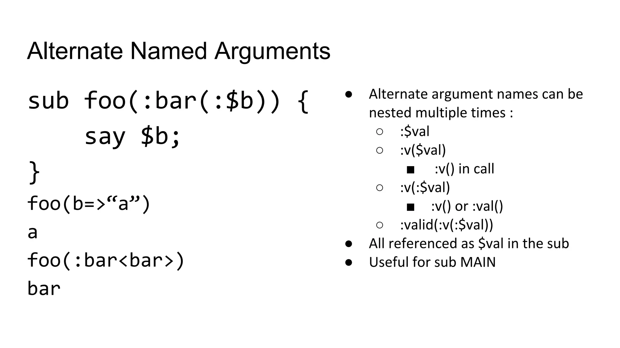 Alternate Named Arguments
sub foo(:bar(:$b)) {
say $b;
}
foo(b=>“a”)
a
foo(:bar<bar>)
bar
● Alternate argument names can be
nested multiple times :
○ :$val
○ :v($val)
■ :v() in call
○ :v(:$val)
■ :v() or :val()
○ :valid(:v(:$val))
● All referenced as $val in the sub
● Useful for sub MAIN
 