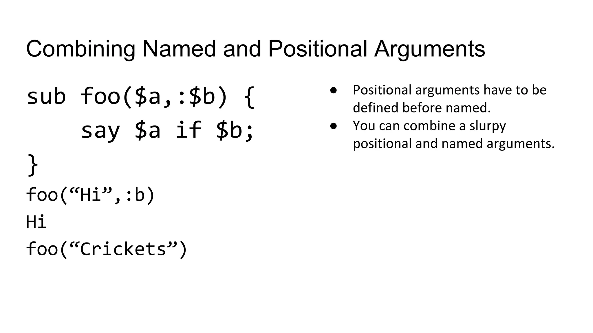 Combining Named and Positional Arguments
sub foo($a,:$b) {
say $a if $b;
}
foo(“Hi”,:b)
Hi
foo(“Crickets”)
● Positional arguments have to be
defined before named.
● You can combine a slurpy
positional and named arguments.
 