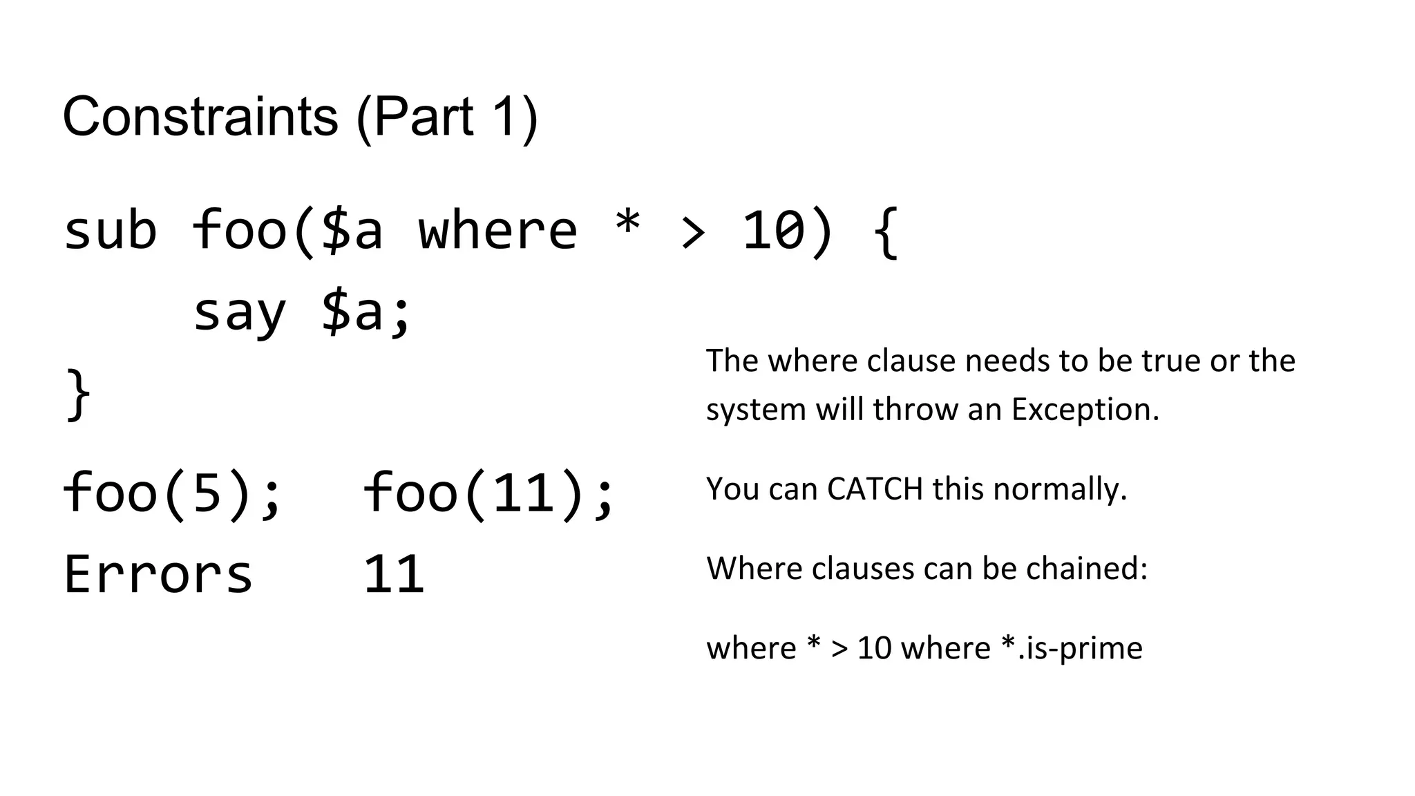 Constraints (Part 1)
sub foo($a where * > 10) {
say $a;
}
foo(5);
Errors
The where clause needs to be true or the
system will throw an Exception.
You can CATCH this normally.
Where clauses can be chained:
where * > 10 where *.is-prime
foo(11);
11
 
