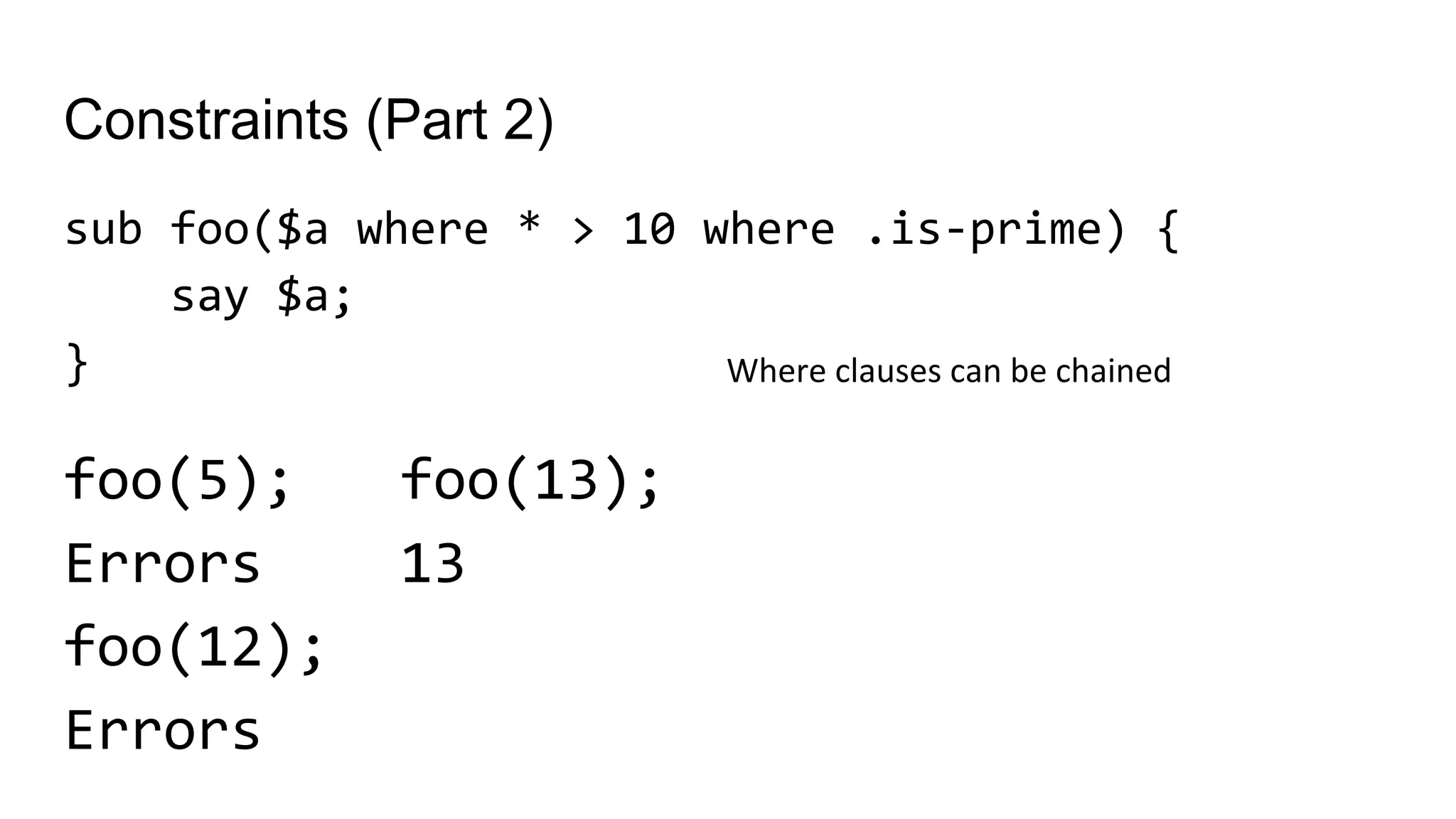 Constraints (Part 2)
sub foo($a where * > 10 where .is-prime) {
say $a;
}
foo(5);
Errors
foo(12);
Errors
Where clauses can be chained
foo(13);
13
 