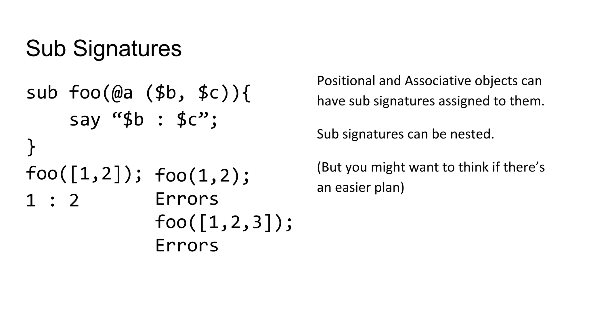Sub Signatures
sub foo(@a ($b, $c)){
say “$b : $c”;
}
foo([1,2]);
1 : 2
foo(1,2);
Errors
foo([1,2,3]);
Errors
Positional and Associative objects can
have sub signatures assigned to them.
Sub signatures can be nested.
(But you might want to think if there’s
an easier plan)
 