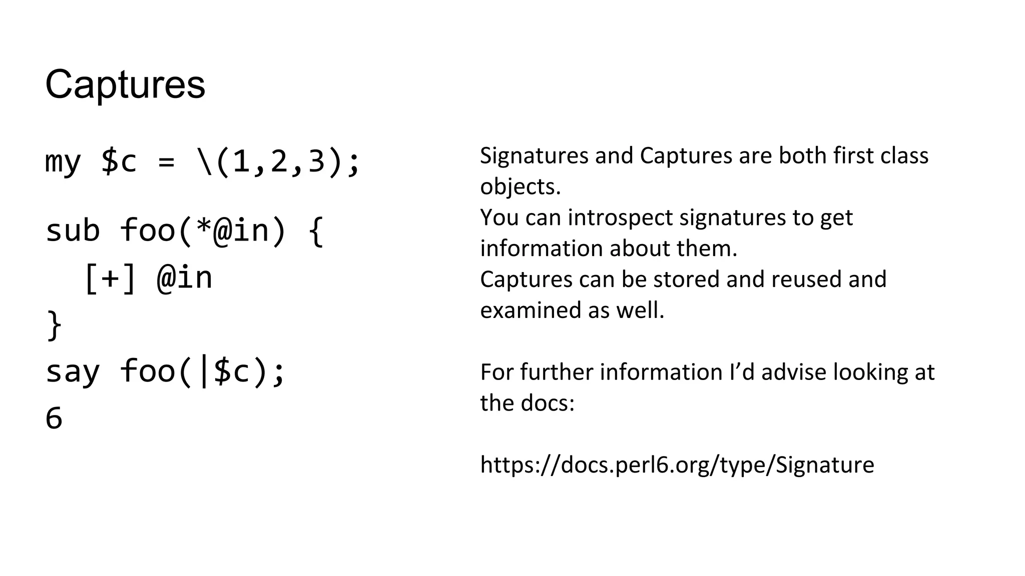 Captures
my $c = (1,2,3);
sub foo(*@in) {
[+] @in
}
say foo(|$c);
6
Signatures and Captures are both first class
objects.
You can introspect signatures to get
information about them.
Captures can be stored and reused and
examined as well.
For further information I’d advise looking at
the docs:
https://docs.perl6.org/type/Signature
 