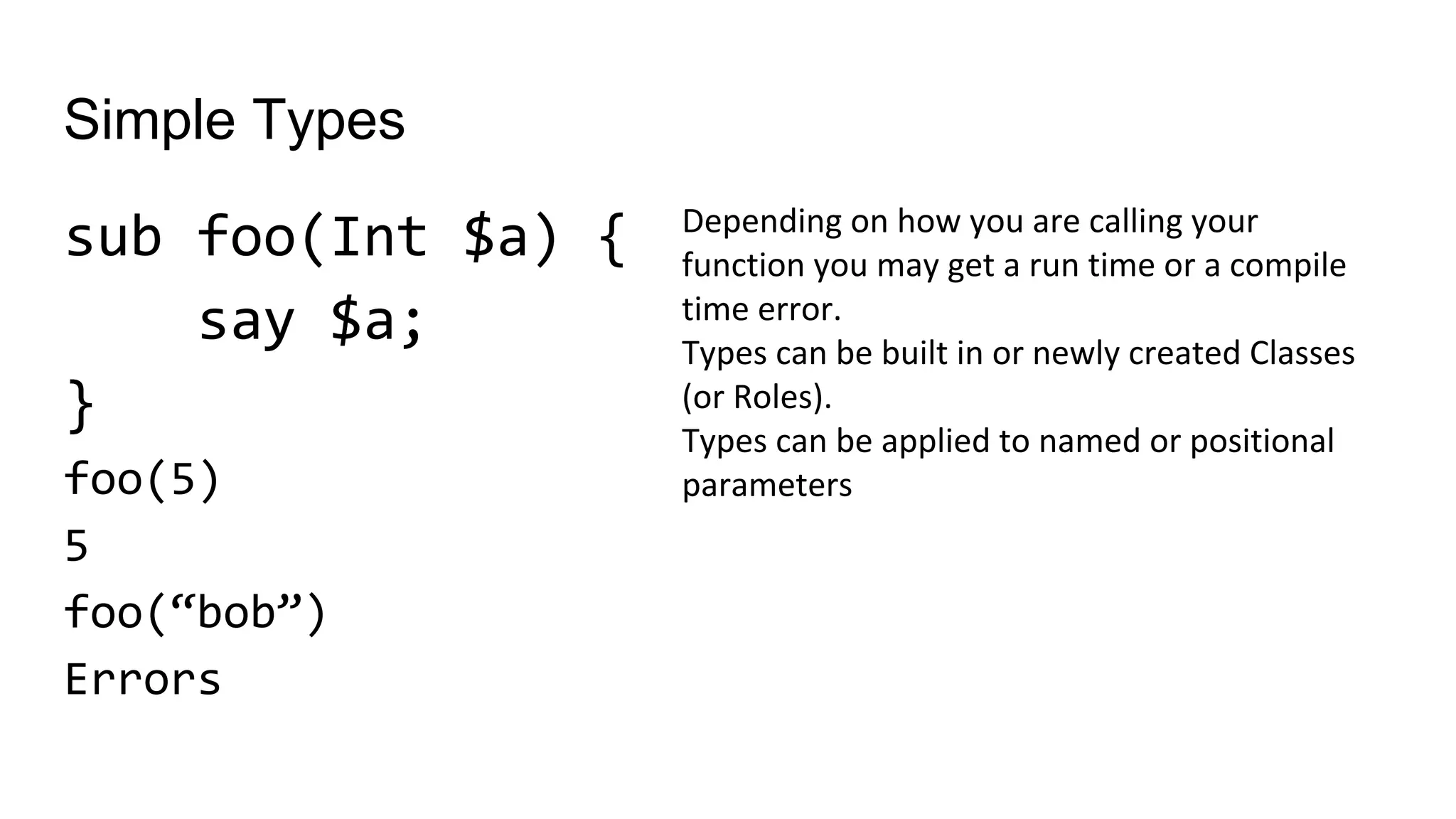 Simple Types
sub foo(Int $a) {
say $a;
}
foo(5)
5
foo(“bob”)
Errors
Depending on how you are calling your
function you may get a run time or a compile
time error.
Types can be built in or newly created Classes
(or Roles).
Types can be applied to named or positional
parameters
 