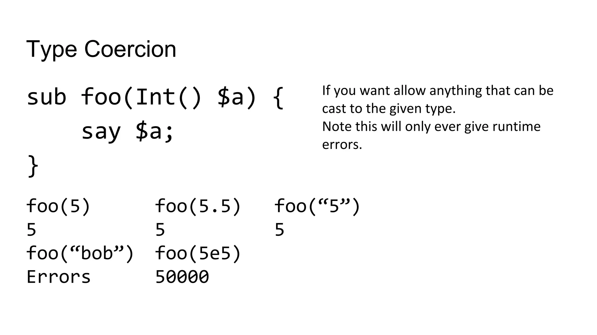 Type Coercion
sub foo(Int() $a) {
say $a;
}
If you want allow anything that can be
cast to the given type.
Note this will only ever give runtime
errors.
foo(5.5)
5
foo(5e5)
50000
foo(5)
5
foo(“bob”)
Errors
foo(“5”)
5
 