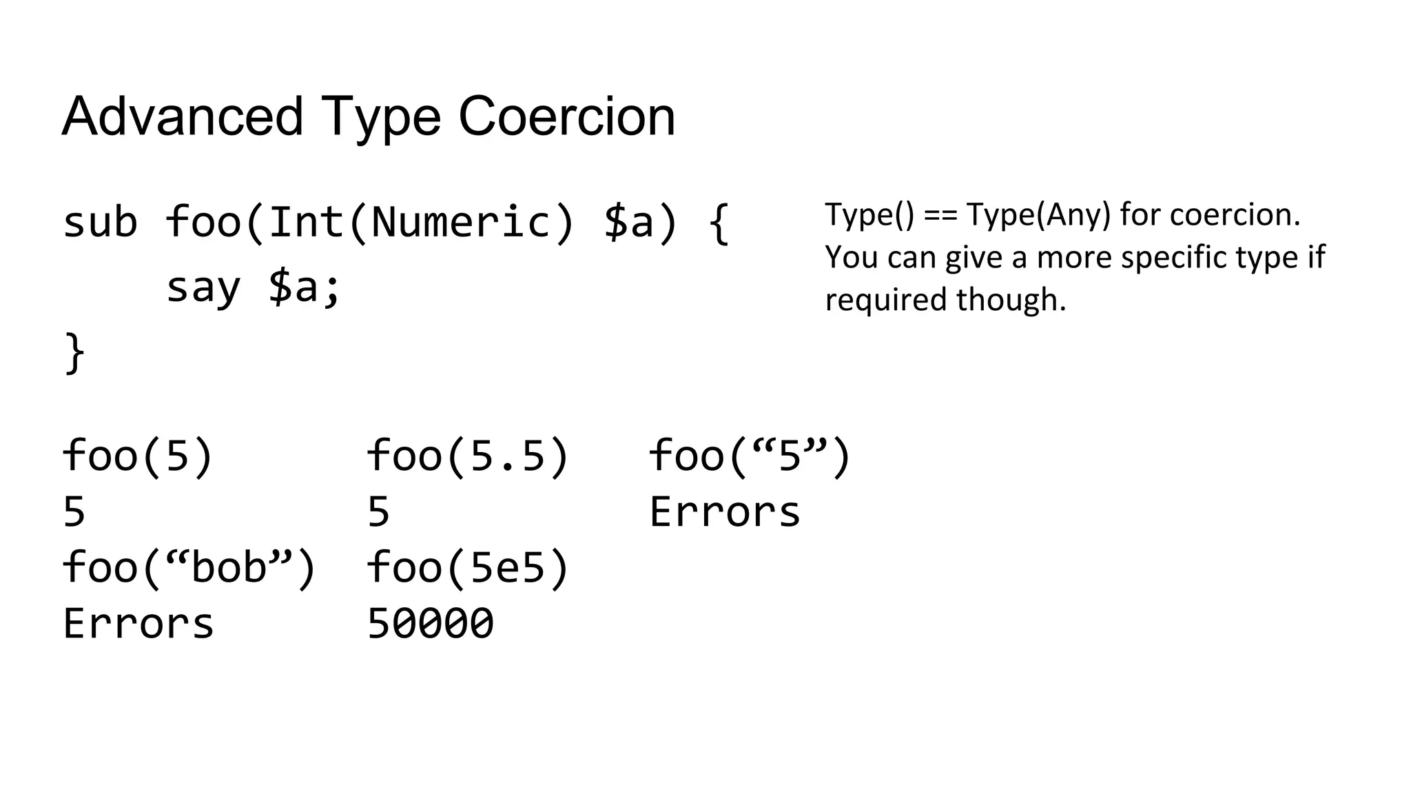 Advanced Type Coercion
sub foo(Int(Numeric) $a) {
say $a;
}
Type() == Type(Any) for coercion.
You can give a more specific type if
required though.
foo(5.5)
5
foo(5e5)
50000
foo(5)
5
foo(“bob”)
Errors
foo(“5”)
Errors
 