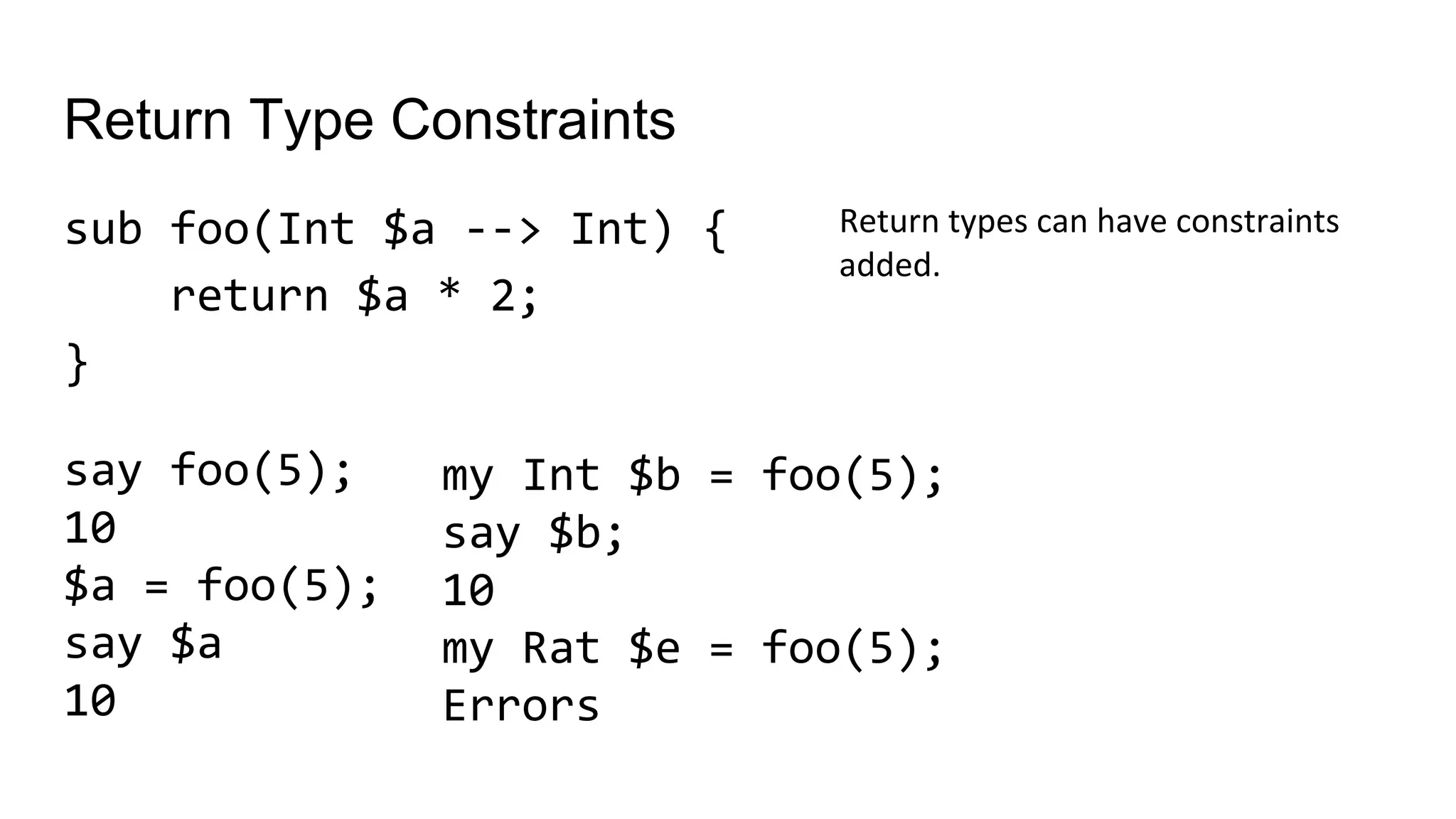 Return Type Constraints
sub foo(Int $a --> Int) {
return $a * 2;
}
Return types can have constraints
added.
my Int $b = foo(5);
say $b;
10
my Rat $e = foo(5);
Errors
say foo(5);
10
$a = foo(5);
say $a
10
 