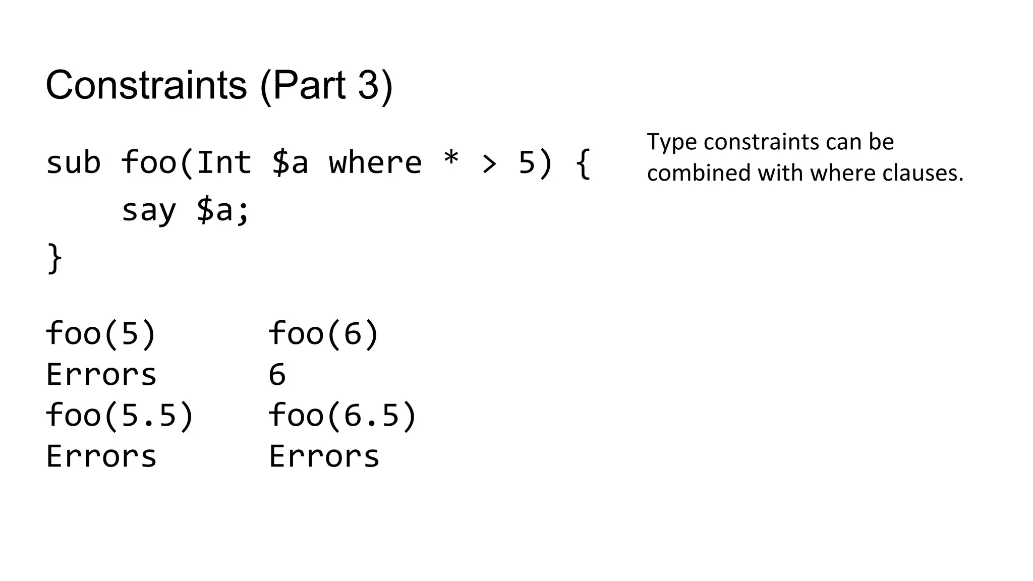 Constraints (Part 3)
sub foo(Int $a where * > 5) {
say $a;
}
Type constraints can be
combined with where clauses.
foo(6)
6
foo(6.5)
Errors
foo(5)
Errors
foo(5.5)
Errors
 