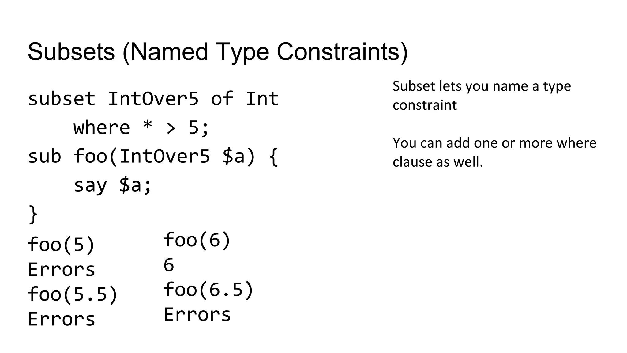 Subsets (Named Type Constraints)
subset IntOver5 of Int
where * > 5;
sub foo(IntOver5 $a) {
say $a;
}
Subset lets you name a type
constraint
You can add one or more where
clause as well.
foo(6)
6
foo(6.5)
Errors
foo(5)
Errors
foo(5.5)
Errors
 