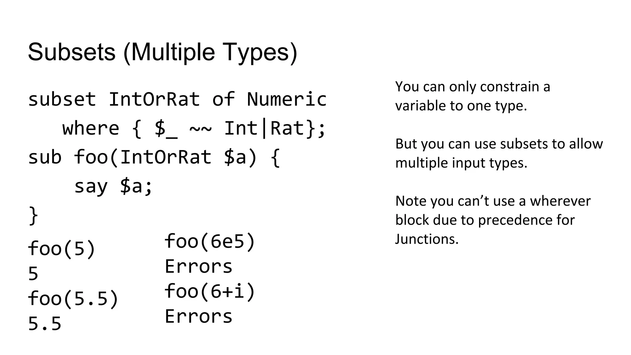 Subsets (Multiple Types)
subset IntOrRat of Numeric
where { $_ ~~ Int|Rat};
sub foo(IntOrRat $a) {
say $a;
}
You can only constrain a
variable to one type.
But you can use subsets to allow
multiple input types.
Note you can’t use a wherever
block due to precedence for
Junctions.foo(6e5)
Errors
foo(6+i)
Errors
foo(5)
5
foo(5.5)
5.5
 