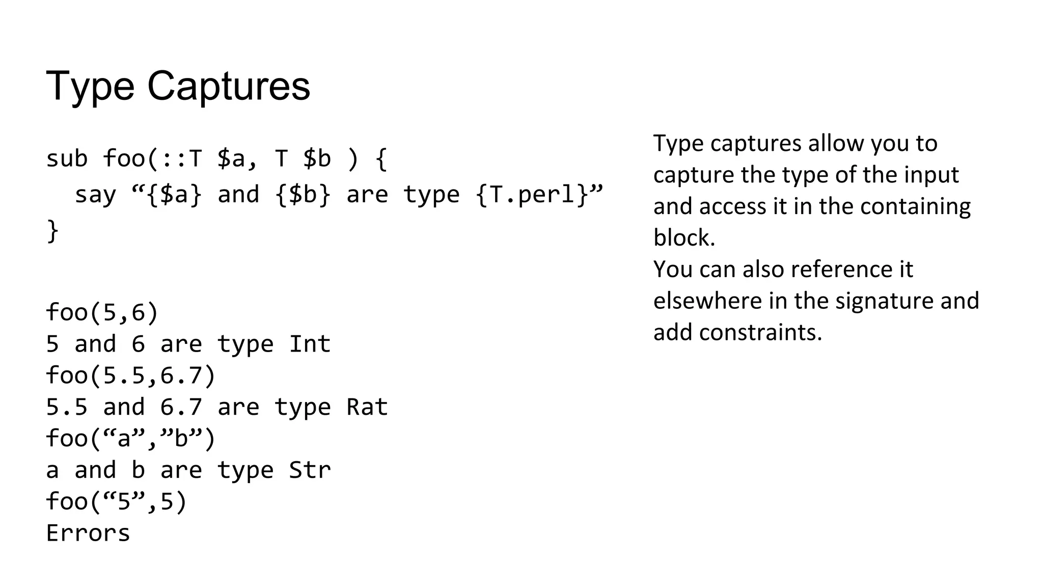 Type Captures
sub foo(::T $a, T $b ) {
say “{$a} and {$b} are type {T.perl}”
}
Type captures allow you to
capture the type of the input
and access it in the containing
block.
You can also reference it
elsewhere in the signature and
add constraints.
foo(5,6)
5 and 6 are type Int
foo(5.5,6.7)
5.5 and 6.7 are type Rat
foo(“a”,”b”)
a and b are type Str
foo(“5”,5)
Errors
 