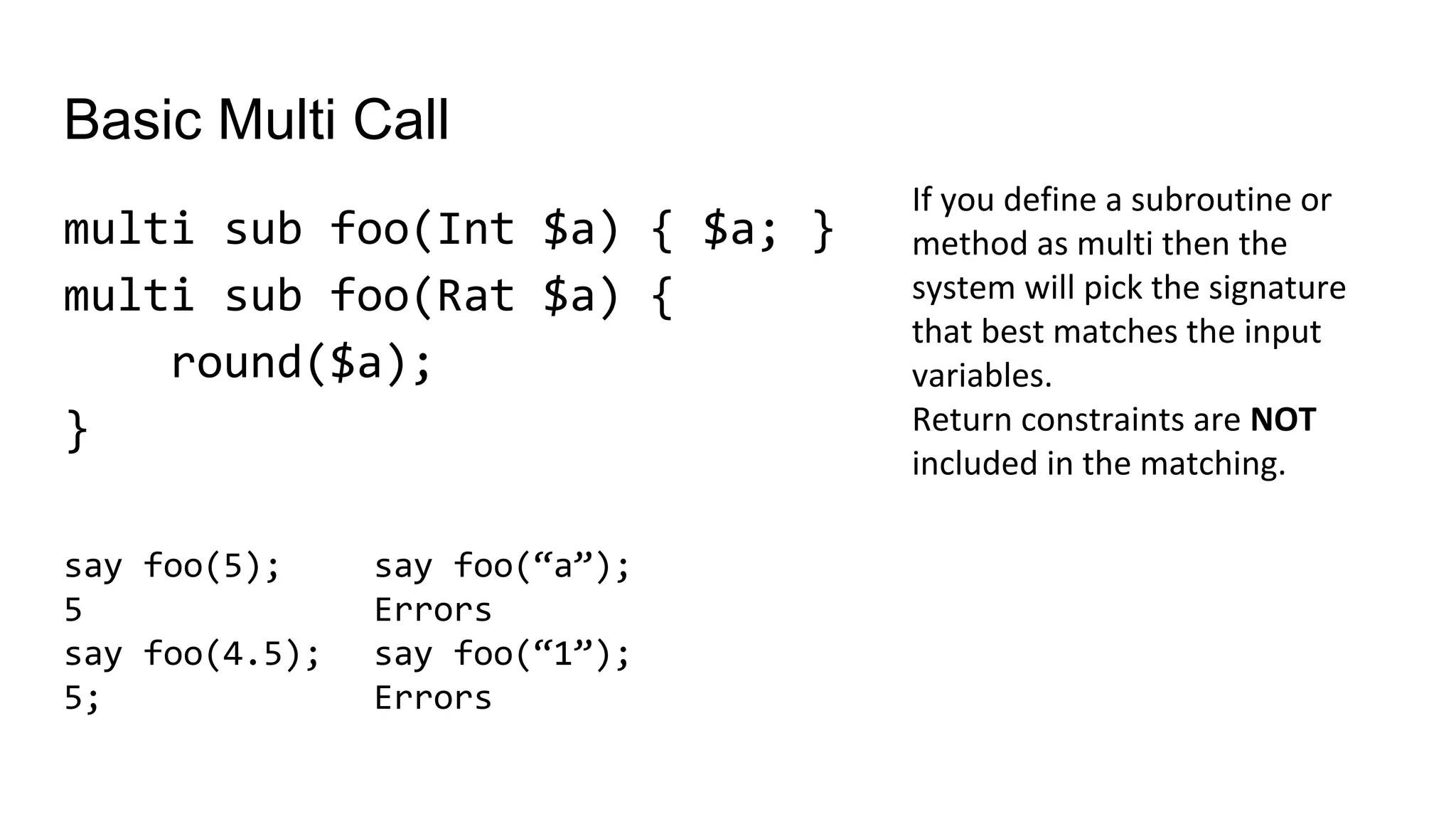 Basic Multi Call
multi sub foo(Int $a) { $a; }
multi sub foo(Rat $a) {
round($a);
}
If you define a subroutine or
method as multi then the
system will pick the signature
that best matches the input
variables.
Return constraints are NOT
included in the matching.
say foo(“a”);
Errors
say foo(“1”);
Errors
say foo(5);
5
say foo(4.5);
5;
 