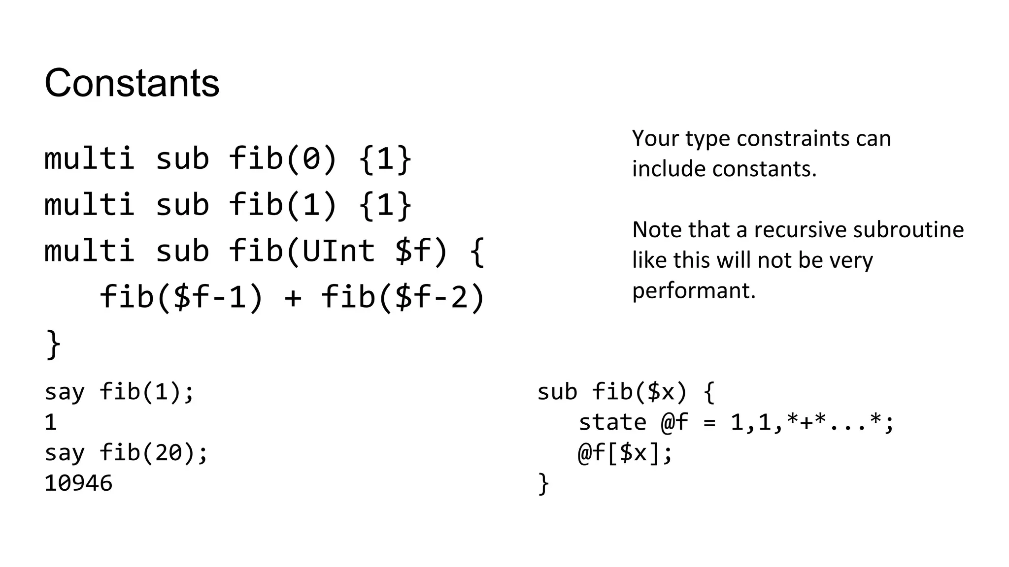Constants
multi sub fib(0) {1}
multi sub fib(1) {1}
multi sub fib(UInt $f) {
fib($f-1) + fib($f-2)
}
Your type constraints can
include constants.
Note that a recursive subroutine
like this will not be very
performant.
sub fib($x) {
state @f = 1,1,*+*...*;
@f[$x];
}
say fib(1);
1
say fib(20);
10946
 