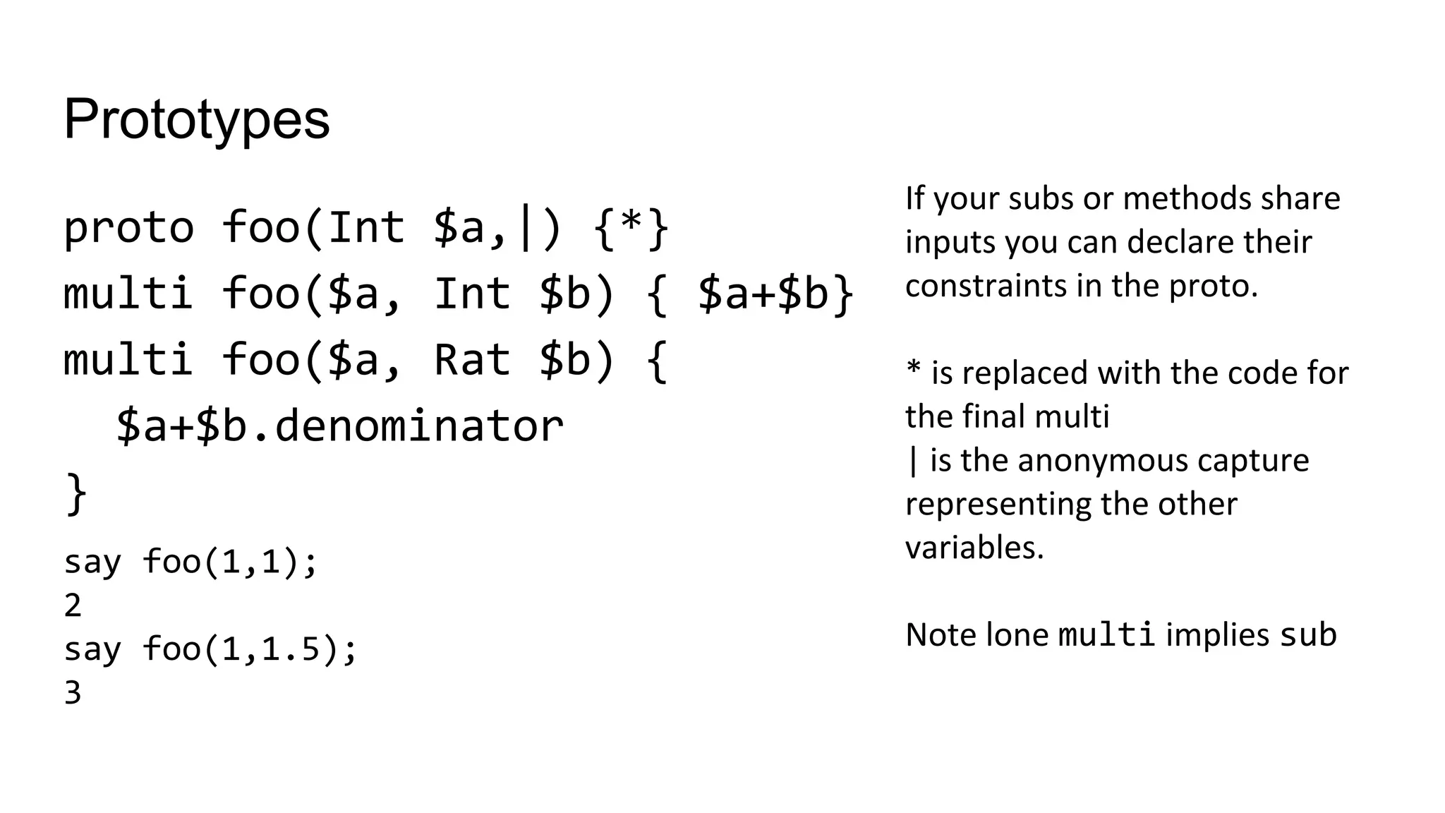 Prototypes
proto foo(Int $a,|) {*}
multi foo($a, Int $b) { $a+$b}
multi foo($a, Rat $b) {
$a+$b.denominator
}
If your subs or methods share
inputs you can declare their
constraints in the proto.
* is replaced with the code for
the final multi
| is the anonymous capture
representing the other
variables.
Note lone multi implies sub
say foo(1,1);
2
say foo(1,1.5);
3
 