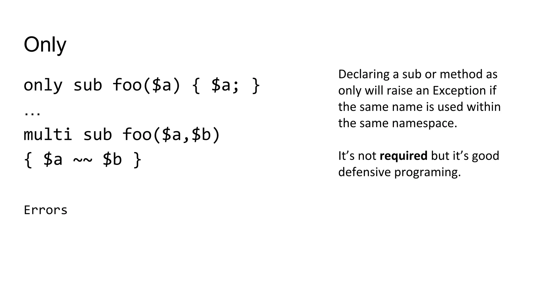 Only
only sub foo($a) { $a; }
…
multi sub foo($a,$b)
{ $a ~~ $b }
Declaring a sub or method as
only will raise an Exception if
the same name is used within
the same namespace.
It’s not required but it’s good
defensive programing.
Errors
 
