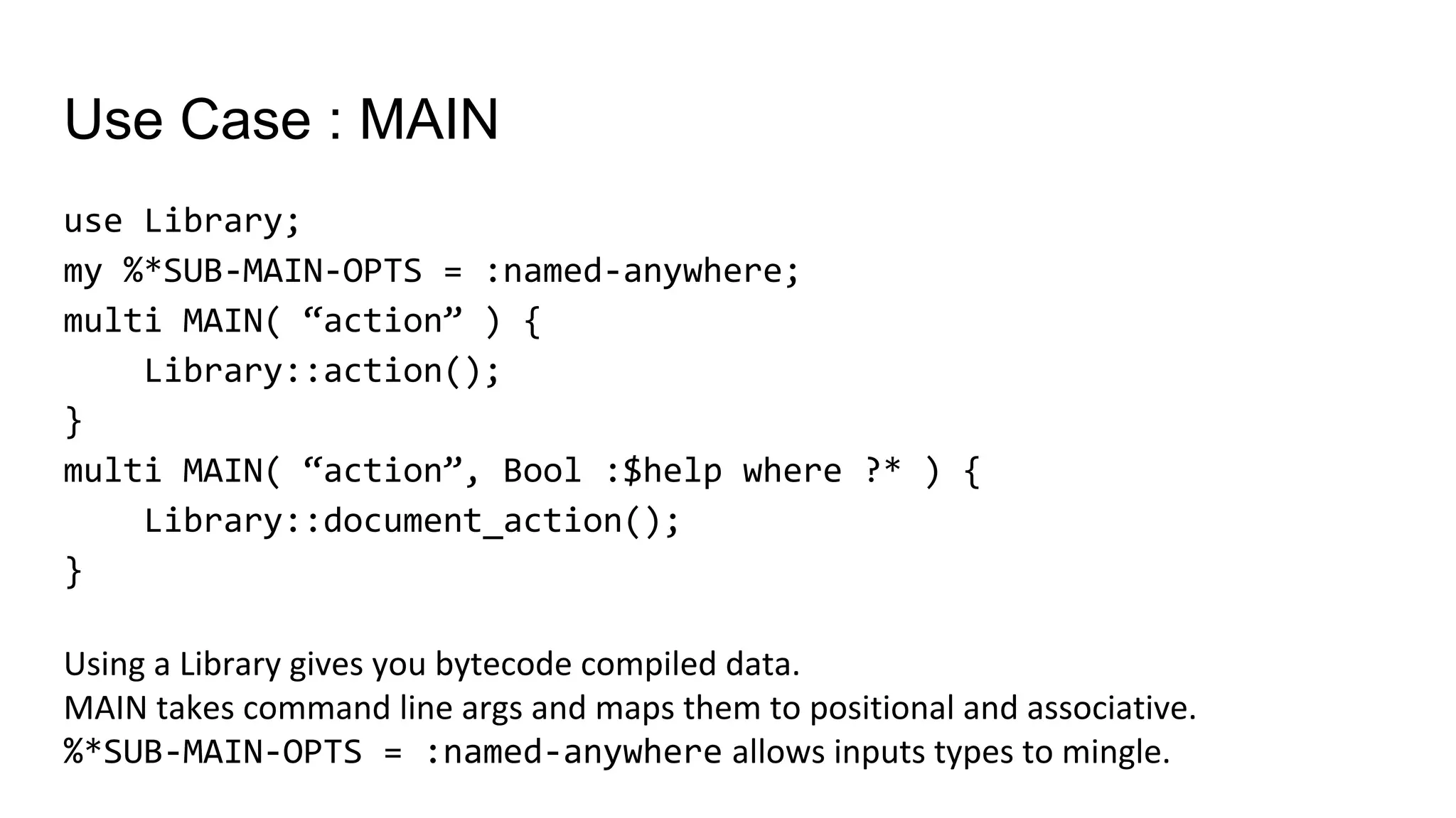 Use Case : MAIN
use Library;
my %*SUB-MAIN-OPTS = :named-anywhere;
multi MAIN( “action” ) {
Library::action();
}
multi MAIN( “action”, Bool :$help where ?* ) {
Library::document_action();
}
Using a Library gives you bytecode compiled data.
MAIN takes command line args and maps them to positional and associative.
%*SUB-MAIN-OPTS = :named-anywhere allows inputs types to mingle.
 
