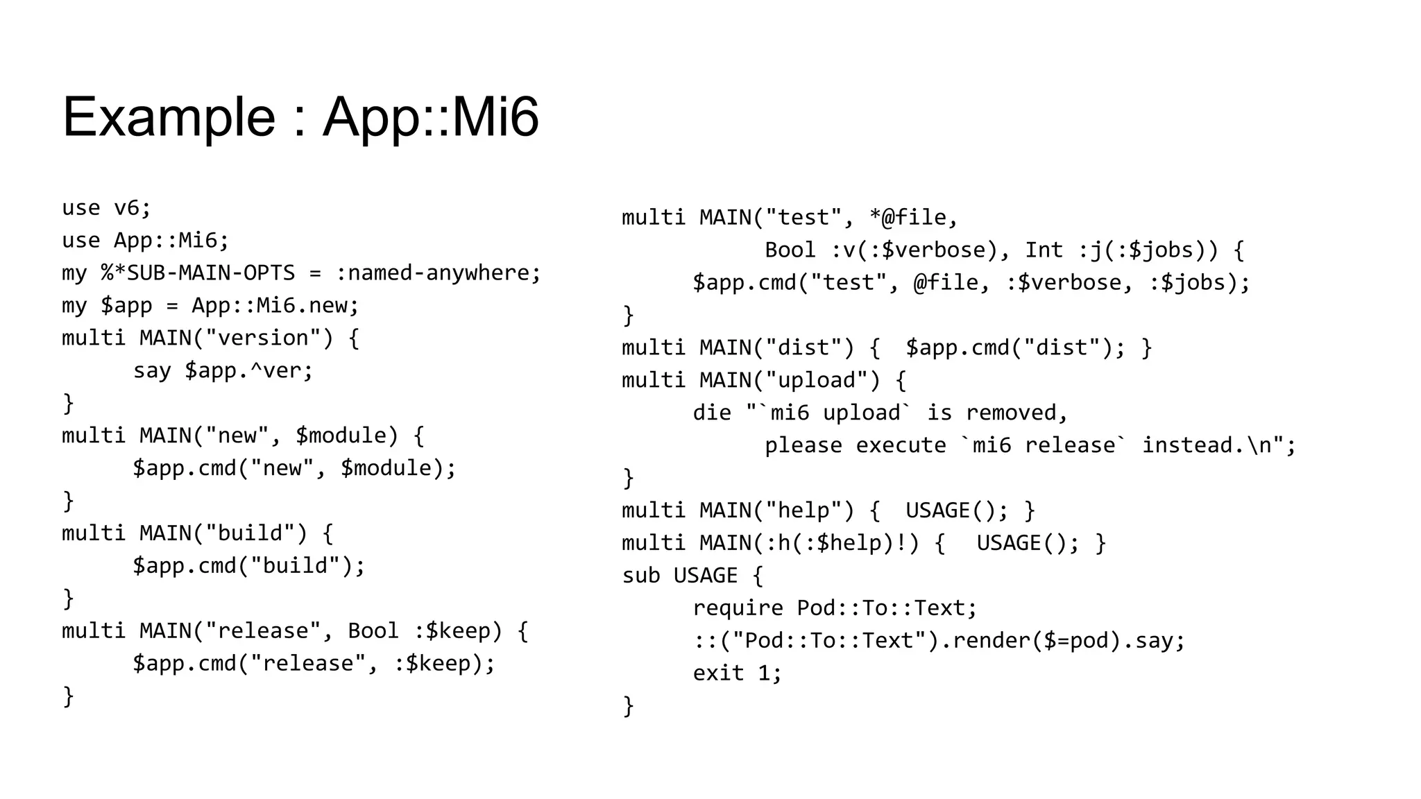 Example : App::Mi6
use v6;
use App::Mi6;
my %*SUB-MAIN-OPTS = :named-anywhere;
my $app = App::Mi6.new;
multi MAIN("version") {
say $app.^ver;
}
multi MAIN("new", $module) {
$app.cmd("new", $module);
}
multi MAIN("build") {
$app.cmd("build");
}
multi MAIN("release", Bool :$keep) {
$app.cmd("release", :$keep);
}
multi MAIN("test", *@file,
Bool :v(:$verbose), Int :j(:$jobs)) {
$app.cmd("test", @file, :$verbose, :$jobs);
}
multi MAIN("dist") { $app.cmd("dist"); }
multi MAIN("upload") {
die "`mi6 upload` is removed,
please execute `mi6 release` instead.n";
}
multi MAIN("help") { USAGE(); }
multi MAIN(:h(:$help)!) { USAGE(); }
sub USAGE {
require Pod::To::Text;
::("Pod::To::Text").render($=pod).say;
exit 1;
}
 