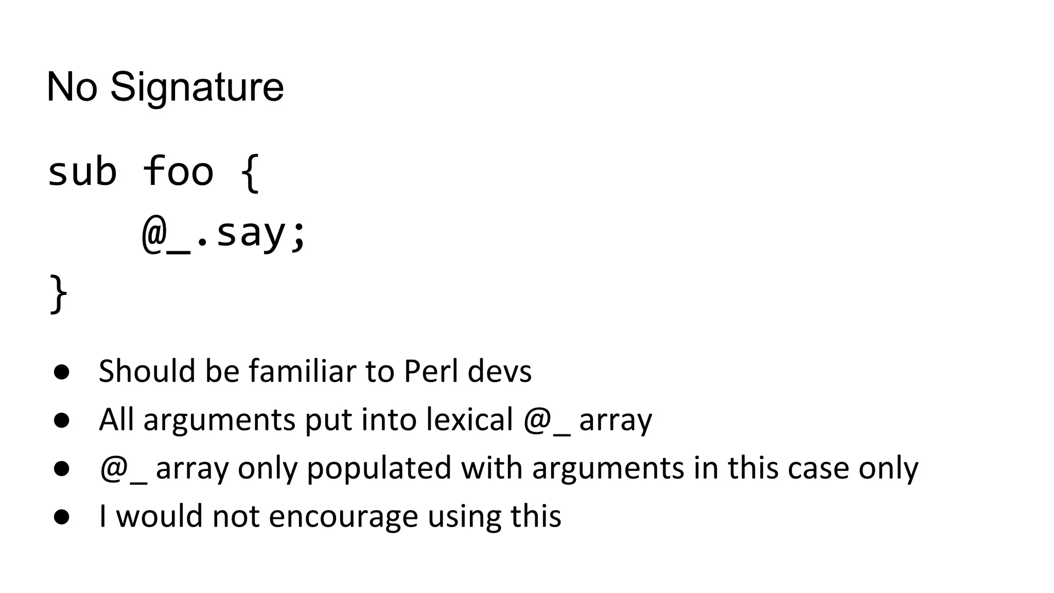 No Signature
sub foo {
@_.say;
}
● Should be familiar to Perl devs
● All arguments put into lexical @_ array
● @_ array only populated with arguments in this case only
● I would not encourage using this
 