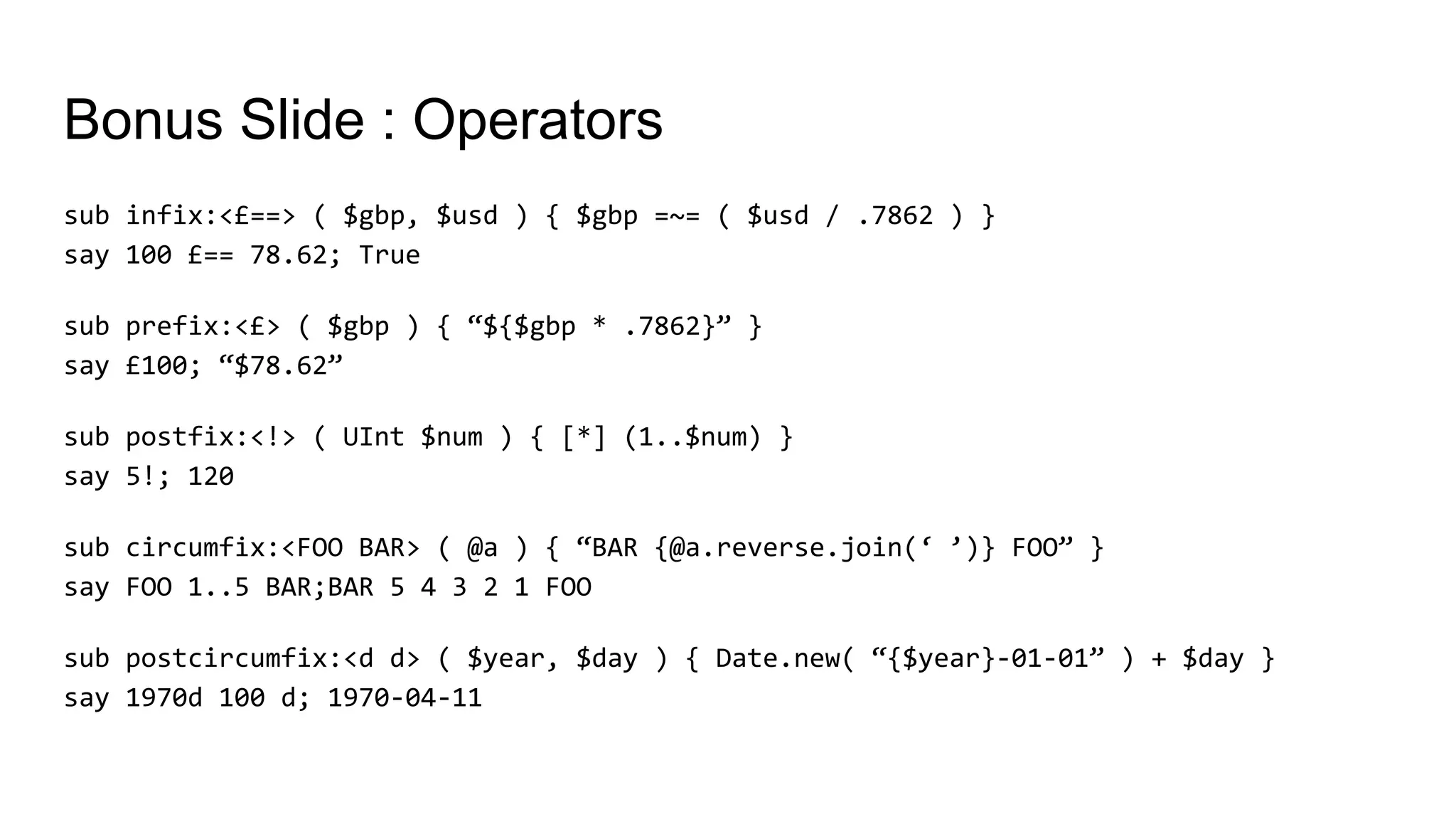 Bonus Slide : Operators
sub infix:<£==> ( $gbp, $usd ) { $gbp =~= ( $usd / .7862 ) }
say 100 £== 78.62; True
sub prefix:<£> ( $gbp ) { “${$gbp * .7862}” }
say £100; “$78.62”
sub postfix:<!> ( UInt $num ) { [*] (1..$num) }
say 5!; 120
sub circumfix:<FOO BAR> ( @a ) { “BAR {@a.reverse.join(‘ ’)} FOO” }
say FOO 1..5 BAR;BAR 5 4 3 2 1 FOO
sub postcircumfix:<d d> ( $year, $day ) { Date.new( “{$year}-01-01” ) + $day }
say 1970d 100 d; 1970-04-11
 