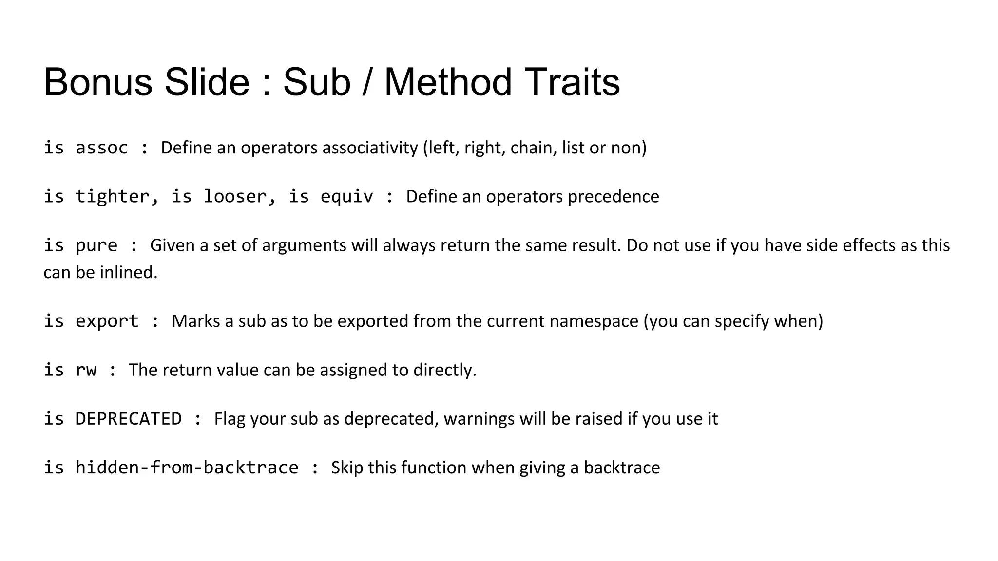 Bonus Slide : Sub / Method Traits
is assoc : Define an operators associativity (left, right, chain, list or non)
is tighter, is looser, is equiv : Define an operators precedence
is pure : Given a set of arguments will always return the same result. Do not use if you have side effects as this
can be inlined.
is export : Marks a sub as to be exported from the current namespace (you can specify when)
is rw : The return value can be assigned to directly.
is DEPRECATED : Flag your sub as deprecated, warnings will be raised if you use it
is hidden-from-backtrace : Skip this function when giving a backtrace
 
