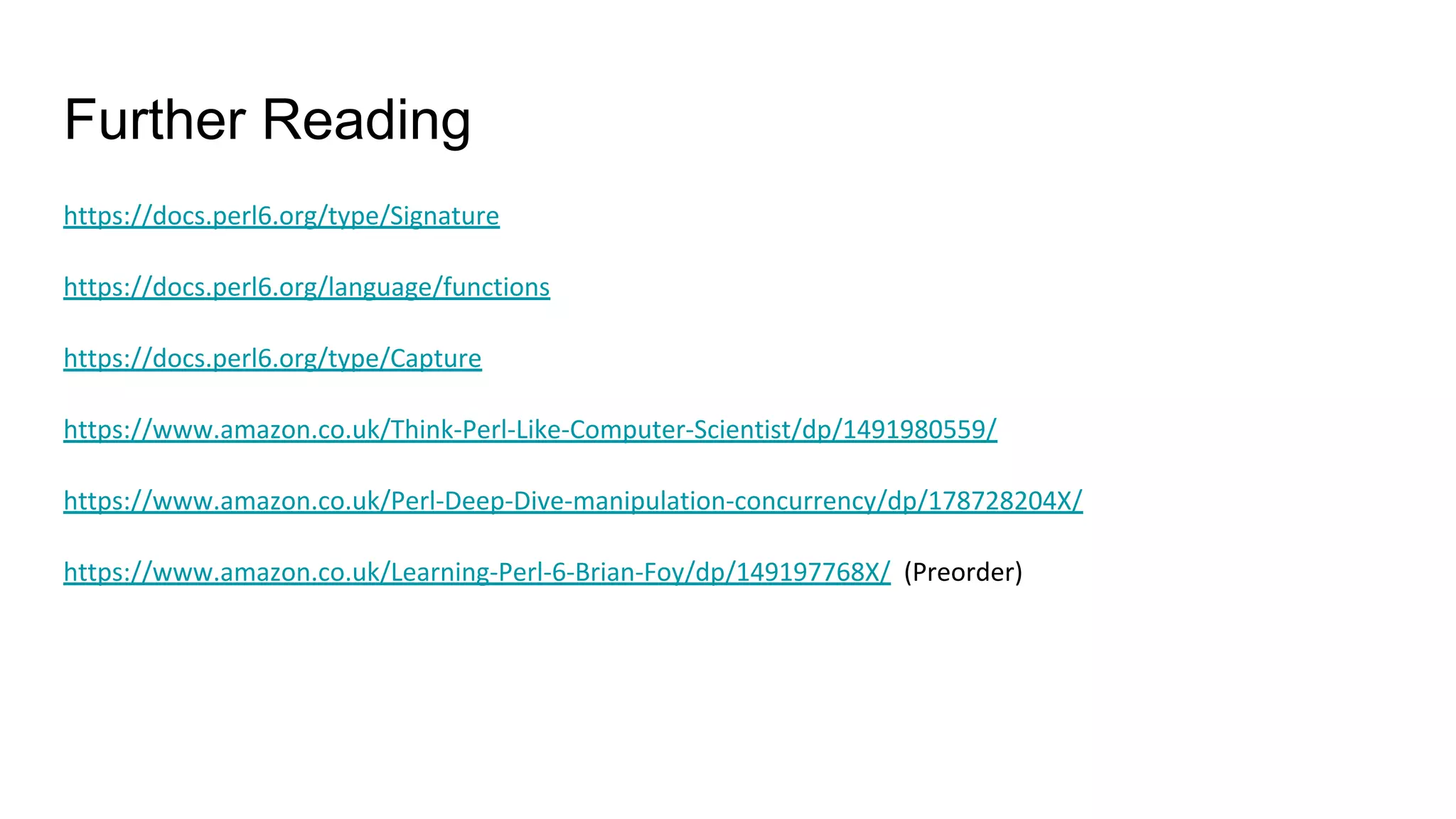 Further Reading
https://docs.perl6.org/type/Signature
https://docs.perl6.org/language/functions
https://docs.perl6.org/type/Capture
https://www.amazon.co.uk/Think-Perl-Like-Computer-Scientist/dp/1491980559/
https://www.amazon.co.uk/Perl-Deep-Dive-manipulation-concurrency/dp/178728204X/
https://www.amazon.co.uk/Learning-Perl-6-Brian-Foy/dp/149197768X/ (Preorder)
 