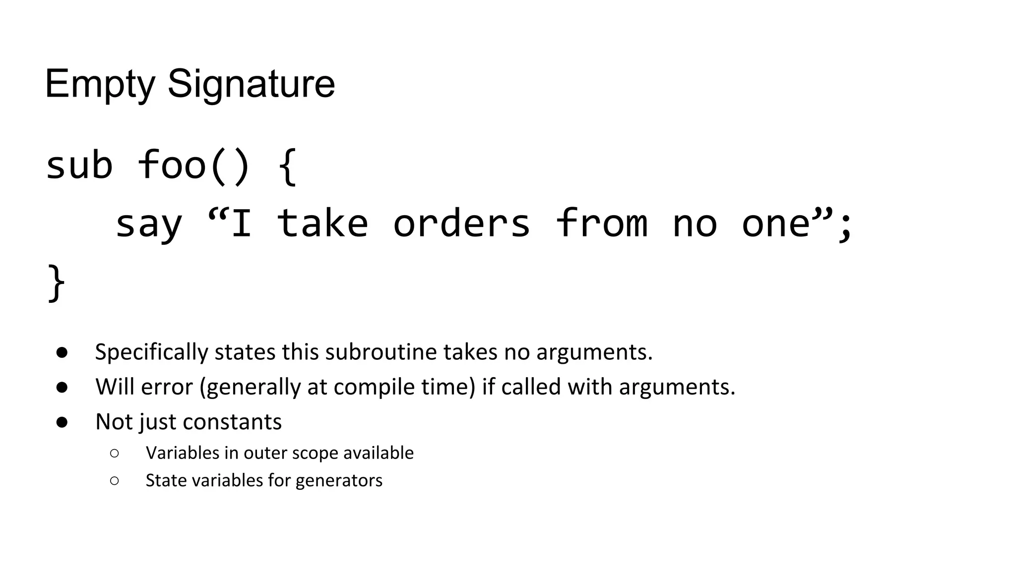 Empty Signature
sub foo() {
say “I take orders from no one”;
}
● Specifically states this subroutine takes no arguments.
● Will error (generally at compile time) if called with arguments.
● Not just constants
○ Variables in outer scope available
○ State variables for generators
 
