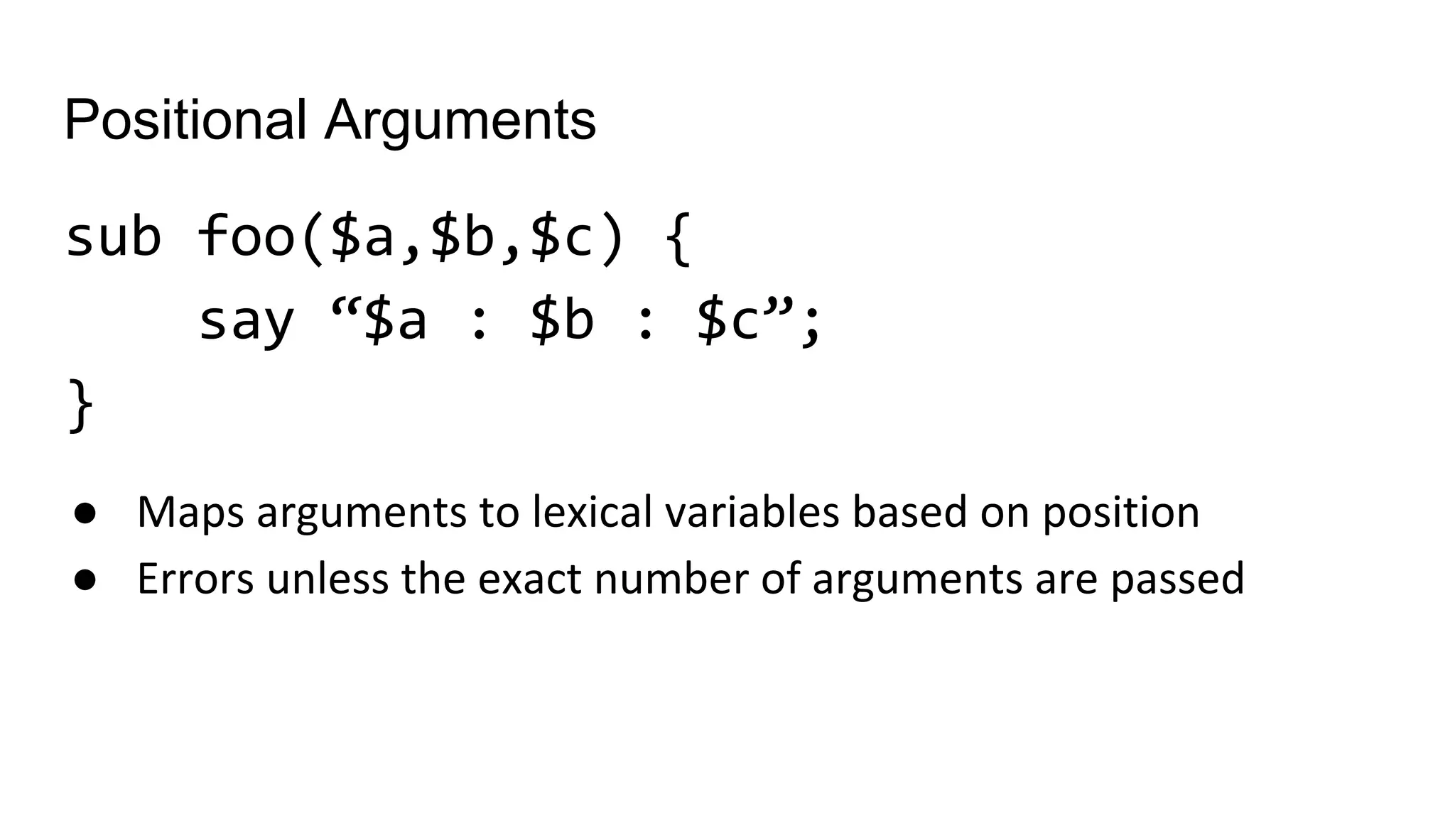 Positional Arguments
sub foo($a,$b,$c) {
say “$a : $b : $c”;
}
● Maps arguments to lexical variables based on position
● Errors unless the exact number of arguments are passed
 