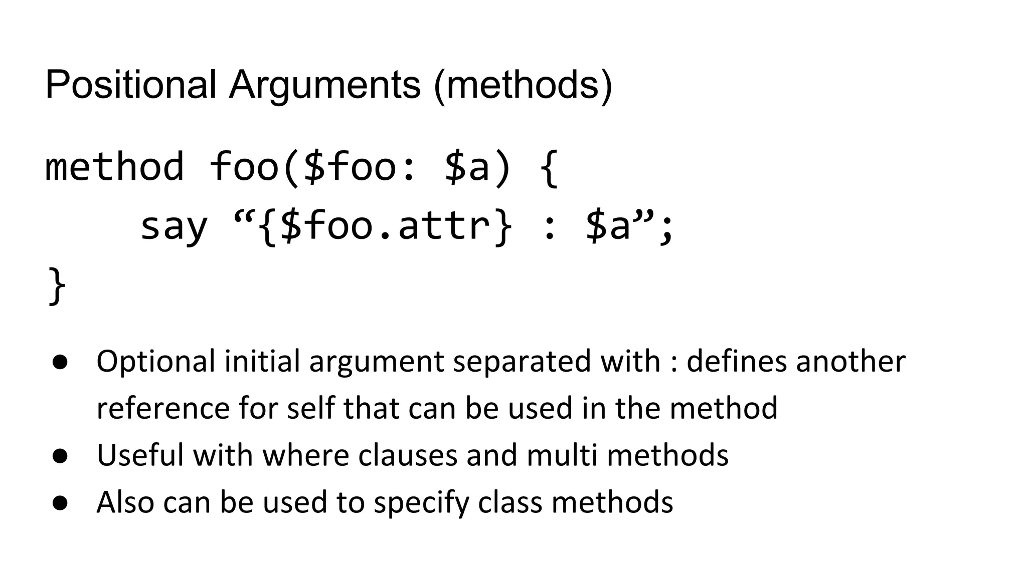 Positional Arguments (methods)
method foo($foo: $a) {
say “{$foo.attr} : $a”;
}
● Optional initial argument separated with : defines another
reference for self that can be used in the method
● Useful with where clauses and multi methods
● Also can be used to specify class methods
 
