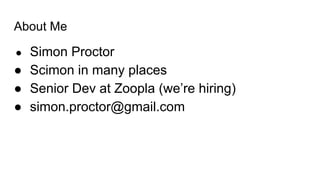 About Me
● Simon Proctor
● Scimon in many places
● Senior Dev at Zoopla (we’re hiring)
● simon.proctor@gmail.com
 