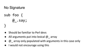 No Signature
sub foo {
@_.say;
}
● Should be familiar to Perl devs
● All arguments put into lexical @_ array
● @_ array only populated with arguments in this case only
● I would not encourage using this
 