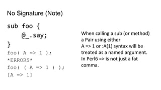 No Signature (Note)
sub foo {
@_.say;
}
foo( A => 1 );
*ERRORS*
foo( ( A => 1 ) );
[A => 1]
When calling a sub (or method)
a Pair using either
A => 1 or :A(1) syntax will be
treated as a named argument.
In Perl6 => is not just a fat
comma.
 