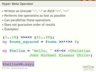 Hyper Meta Operator

• Written as Unicode ‘»’, ‘«‘ or ASCII ‘>>’, ‘<<‘
• Performs the operations as fast as possible
• Can parallelize these operations
• Does not guarantee order of results
• Examples:

 (1..10) >>+<< (21..30);
 my @nums_squared = @nums >>**>> 2;

 my @hellos = "Hello, " <<~<< <Christian
             John Michael Eleanor Chris>;

 @hellos>>.say;
Matt Follett matt.follett@gmail.com
 