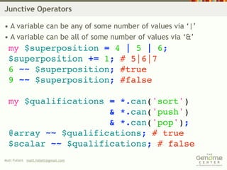 Junctive Operators

• A variable can be any of some number of values via ‘|’
• A variable can be all of some number of values via ‘&’
  my $superposition = 4 | 5 | 6;
  $superposition += 1; # 5|6|7
  6 ~~ $superposition; #true
  9 ~~ $superposition; #false

  my $qualifications = *.can('sort')
                     & *.can('push')
                     & *.can('pop');
  @array ~~ $qualifications; # true
  $scalar ~~ $qualifications; # false
Matt Follett matt.follett@gmail.com
 