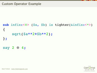 Custom Operator Example




 sub infix:<⊕> ($a, $b) is tighter(&infix:<*>)
 {
             sqrt($a**2+$b**2);
 };

 say 2 ⊕ 4;




Matt Follett matt.follett@gmail.com
 