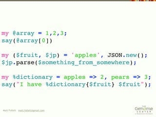 my @array = 1,2,3;
say(@array[0])

my ($fruit, $jp) = 'apples', JSON.new();
$jp.parse($something_from_somewhere);

my %dictionary = apples => 2, pears => 3;
say("I have %dictionary{$fruit} $fruit");



Matt Follett matt.follett@gmail.com
 