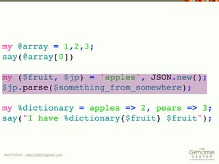 my @array = 1,2,3;
say(@array[0])

my ($fruit, $jp) = 'apples', JSON.new();
$jp.parse($something_from_somewhere);

my %dictionary = apples => 2, pears => 3;
say("I have %dictionary{$fruit} $fruit");



Matt Follett matt.follett@gmail.com
 