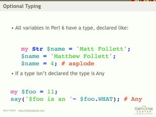 Optional Typing



      • All variables in Perl 6 have a type, declared like:



               my Str $name = 'Matt Follett';
               $name = 'Matthew Follett';
               $name = 4; # asplode
      • If a type isn’t declared the type is Any


      my $foo = 11;
      say('$foo is an '~ $foo.WHAT); # Any
Matt Follett matt.follett@gmail.com
 