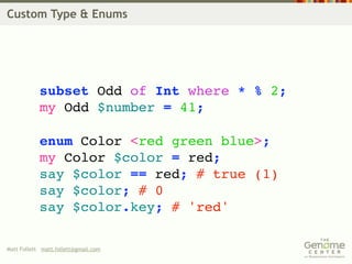 Custom Type & Enums




            subset Odd of Int where * % 2;
            my Odd $number = 41;

            enum Color <red green blue>;
            my Color $color = red;
            say $color == red; # true (1)
            say $color; # 0
            say $color.key; # 'red'

Matt Follett matt.follett@gmail.com
 