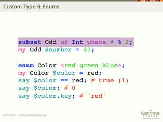 Custom Type & Enums




            subset Odd of Int where * % 2;
            my Odd $number = 41;

            enum Color <red green blue>;
            my Color $color = red;
            say $color == red; # true (1)
            say $color; # 0
            say $color.key; # 'red'

Matt Follett matt.follett@gmail.com
 