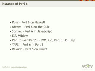 Instance of Perl 6




          • Pugs - Perl 6 on Haskell
          • Niecza - Perl 6 on the CLR
          • Sprixel - Perl 6 in JavaScript
          • Elf, Mildew
          • Perlito (MiniPerl6) - JVM, Go, Perl 5, JS, Lisp
          • YAPSI - Perl 6 in Perl 6
          • Rakudo - Perl 6 on Parrot




Matt Follett matt.follett@gmail.com
 